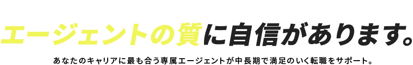 MEMBER エージェントの質に自信があります。あなたのキャリアに最も合う専属エージェントが中長期で満足のいく転職をサポート。